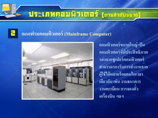 ประเภทคอมพิวเตอร์ (ตามลาดับขนาด)
เมนเฟรมคอมพิวเตอร์ (Mainframe Computer)2
คอมพิวเตอร์ขนาดใหญ่ เป็น
คอมพิวเตอร์ที่มีประสิทธิภาพ
รองจากซูเปอร์คอมพิวเตอร์
สามารถรองรับการทางานจาก
ผู้ใช้ได้หลายร้อยคนในเวลา
เดียวกัน เช่น งานธนาคาร
งานทะเบียน การจองตั๋ว
เครื่องบิน ฯลฯ
 