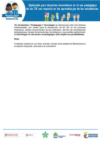 10. Contenidos + Pedagogía + Tecnología: la intersección entre tres factores
fundamentales son claves para la introducción de las TIC en los procesos
educativos: sólidos conocimientos de los contenidos, dominio de competencias
pedagógicasy manejo de herramientas tecnológicas y sus posibles aplicaciones.
La tecnología no reinventa a la pedagogía, sólo amplía sus posibilidades.
Nota:
Finalizado el ejercicio, por favor enviarlo a través de la plataforma Blackboard en
el espacio dispuesto, asociado a la actividad 8.
 