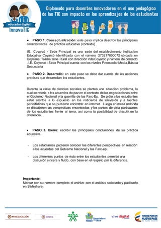 ● PASO 1. Conceptualización: este paso implica describir las principales
características de práctica educativa (contexto).
I.E. Coyarcó - Sede Principal es una sede del establecimiento Institucion
Educativa Coyarcó identificada con el número 273217000072 ubicada en
Coyaima, Tolima zona Rural con dirección Vda Coyarco y número de contacto
. I.E. Coyarcó - Sede Principal cuenta con los niveles Preescolar,Media,Básica
Secundaria
● PASO 2. Desarrollo: en este paso se debe dar cuenta de las acciones
precisas que desarrollan los estudiantes.
Durante la clase de ciencias sociales se planteó una situación problema, la
cual se refería a los acuerdos de paz en el contexto de las negociaciones entre
el Gobierno Nacional y la guerrilla de las Farc-Ep. Se pidió a los estudiantes
estar atentos a lo expuesto en los noticieros de televisión y a fuentes
periodísticas que se pudieron encontrar en internet. Luego en mesa redonda
se discutieron las perspectivas encontradas y los puntos de vista particulares
de los estudiantes frente al tema, así como la posibilidad de discutir en la
diferencia.
 PASO 3. Cierre: escribir las principales conclusiones de su práctica
educativa.
- Los estudiantes pudieron conocer las diferentes perspectivas en relación
a los acuerdos del Gobierno Nacional y las Farc-ep.
- Los diferentes puntos de vista entre los estudiantes permitió una
discusión sincera y fluido, con base en el respeto por la diferencia.
Importante:
Marcar con su nombre completo el archivo con el análisis solicitado y publicarlo
en Slideshare.
 