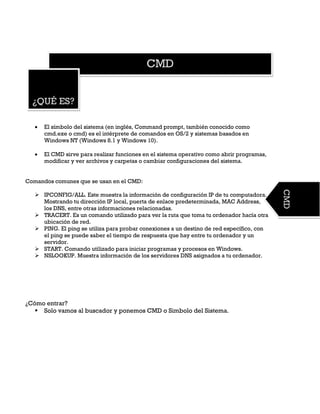 CMD
¿QUÉ ES?
CMD
 El símbolo del sistema (en inglés, Command prompt, también conocido como
cmd.exe o cmd) es el intérprete de comandos en OS/2 y sistemas basados en
Windows NT (Windows 8.1 y Windows 10).
 El CMD sirve para realizar funciones en el sistema operativo como abrir programas,
modificar y ver archivos y carpetas o cambiar configuraciones del sistema.
Comandos comunes que se usan en el CMD:
 IPCONFIG/ALL. Este muestra la información de configuración IP de tu computadora.
Mostrando tu dirección IP local, puerta de enlace predeterminada, MAC Address,
los DNS, entre otras informaciones relacionadas.
 TRACERT. Es un comando utilizado para ver la ruta que toma tu ordenador hacía otra
ubicación de red.
 PING. El ping se utiliza para probar conexiones a un destino de red específico, con
el ping se puede saber el tiempo de respuesta que hay entre tu ordenador y un
servidor.
 START. Comando utilizado para iniciar programas y procesos en Windows.
 NSLOOKUP. Muestra información de los servidores DNS asignados a tu ordenador.
¿Cómo entrar?
 Solo vamos al buscador y ponemos CMD o Simbolo del Sistema.
 