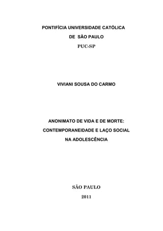 PONTIFÍCIA UNIVERSIDADE CATÓLICA
DE SÃO PAULO
PUC-SP
VIVIANI SOUSA DO CARMO
ANONIMATO DE VIDA E DE MORTE:
CONTEMPORANEIDADE E LAÇO SOCIAL
NA ADOLESCÊNCIA
SÃO PAULO
2011
 