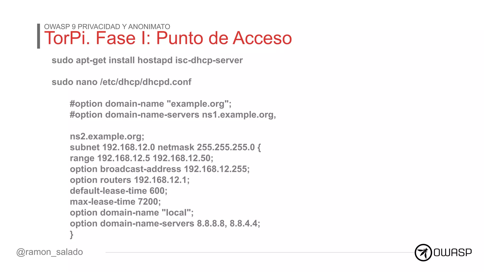 TorPi. Fase I: Punto de Acceso
OWASP 9 PRIVACIDAD Y ANONIMATO
@ramon_salado
sudo apt-get install hostapd isc-dhcp-server
sudo nano /etc/dhcp/dhcpd.conf
#option domain-name "example.org";
#option domain-name-servers ns1.example.org,
ns2.example.org;
subnet 192.168.12.0 netmask 255.255.255.0 {
range 192.168.12.5 192.168.12.50;
option broadcast-address 192.168.12.255;
option routers 192.168.12.1;
default-lease-time 600;
max-lease-time 7200;
option domain-name "local";
option domain-name-servers 8.8.8.8, 8.8.4.4;
}
 