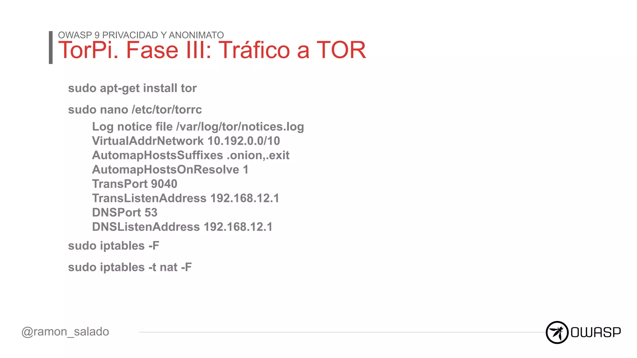 TorPi. Fase III: Tráfico a TOR
OWASP 9 PRIVACIDAD Y ANONIMATO
@ramon_salado
sudo apt-get install tor
sudo nano /etc/tor/torrc
Log notice file /var/log/tor/notices.log
VirtualAddrNetwork 10.192.0.0/10
AutomapHostsSuffixes .onion,.exit
AutomapHostsOnResolve 1
TransPort 9040
TransListenAddress 192.168.12.1
DNSPort 53
DNSListenAddress 192.168.12.1
sudo iptables -F
sudo iptables -t nat -F
 