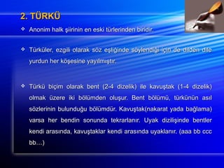 22.. TTÜÜRRKKÜÜ 
 AAnnoonniimm hhaallkk şşiiiirriinniinn eenn eesskkii ttüürrlleerriinnddeenn bbiirriiddiirr.. 
 TTüürrkküülleerr,, eezzggiillii oollaarraakk ssöözz eeşşlliiğğiinnddee ssööyylleennddiiğğii iiççiinn ddee ddiillddeenn ddiillee 
yyuurrdduunn hheerr kkööşşeessiinnee yyaayyııllmmıışşttıırr.. 
 TTüürrkküü bbiiççiimm oollaarraakk bbeenntt ((22--44 ddiizzeelliikk)) iillee kkaavvuuşşttaakk ((11--44 ddiizzeelliikk)) 
oollmmaakk üüzzeerree iikkii bbööllüümmddeenn oolluuşşuurr.. BBeenntt bbööllüümmüü,, ttüürrkküünnüünn aassııll 
ssöözzlleerriinniinn bbuulluunndduuğğuu bbööllüümmddüürr.. KKaavvuuşşttaakk((nnaakkaarraatt yyaaddaa bbaağğllaammaa)) 
vvaarrssaa hheerr bbeennddiinn ssoonnuunnddaa tteekkrraarrllaannıırr.. UUyyaakk ddiizziilliişşiinnddee bbeennttlleerr 
kkeennddii aarraassıınnddaa,, kkaavvuuşşttaakkllaarr kkeennddii aarraassıınnddaa uuyyaakkllaannıırr.. ((aaaaaa bbbb cccccc 
bbbb……)) 
 