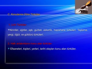 C. Konularına GGöörree TTüürrkküülleerr 
11.. LLiirriikk TTüürrkküülleerr:: 
NNiinnnniilleerr,, aağğııttllaarr,, aaşşkk,, gguurrbbeett,, aasskkeerrlliikk,, hhaappiisshhaannee ttüürrkküülleerrii.. TTaaşşllaammaa,, 
yyeerrggii,, ööğğüütt,, vvee ggüüllddüürrüü ttüürrkküülleerrii.. 
22.. HHaallkk aannllaattıımmllaarrıınnıı kkoonnuu aallaann ttüürrkküülleerr:: 
 EEffssaanneelleerrii,, kkiişşiilleerrii,, yyeerrlleerrii,, ttaarriihhii oollaayyllaarrıı kkoonnuu aallaann ttüürrkküülleerr.. 
 