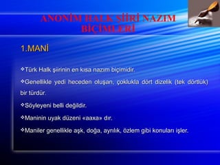ANONİM HALK ŞİİRİ NAZIM 
BİÇİMLERİ 
11..MMAANNİİ 
TTüürrkk HHaallkk şşiiiirriinniinn eenn kkııssaa nnaazzıımm bbiiççiimmiiddiirr.. 
GGeenneelllliikkllee yyeeddii hheecceeddeenn oolluuşşaann,, ççookklluukkllaa ddöörrtt ddiizzeelliikk ((tteekk ddöörrttllüükk)) 
bbiirr ttüürrddüürr.. 
SSööyylleeyyeennii bbeellllii ddeeğğiillddiirr.. 
MMaanniinniinn uuyyaakk ddüüzzeennii «aaaaxxaa» ddıırr.. 
MMaanniilleerr ggeenneelllliikkllee aaşşkk,, ddooğğaa,, aayyrrııllııkk,, öözzlleemm ggiibbii kkoonnuullaarrıı iişşlleerr.. 
 