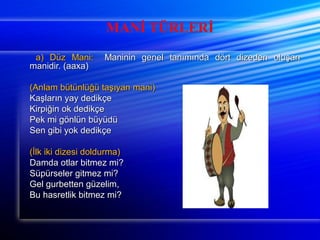 MANİ TÜRLERİ 
aa)) DDüüzz MMaannii:: MMaanniinniinn ggeenneell ttaannıımmıınnddaa ddöörrtt ddiizzeeddeenn oolluuşşaann 
mmaanniiddiirr.. ((aaaaxxaa)) 
((AAnnllaamm bbüüttüünnllüüğğüü ttaaşşııyyaann mmaannii)) 
KKaaşşllaarrıınn yyaayy ddeeddiikkççee 
KKiirrppiiğğiinn ookk ddeeddiikkççee 
PPeekk mmii ggöönnllüünn bbüüyyüüddüü 
SSeenn ggiibbii yyookk ddeeddiikkççee 
((İİllkk iikkii ddiizzeessii ddoolldduurrmmaa)) 
DDaammddaa oottllaarr bbiittmmeezz mmii?? 
SSüüppüürrsseelleerr ggiittmmeezz mmii?? 
GGeell gguurrbbeetttteenn ggüüzzeelliimm,, 
BBuu hhaassrreettlliikk bbiittmmeezz mmii?? 
 