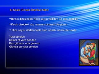 b) Kesik (Cinaslı-İİssttaannbbuull)) MMaannii:: 
BBiirriinnccii ddiizzeessiinnddeekkii hheeccee ssaayyııssıı yyeeddiiddeenn aazz oollaann mmaanniiddiirr.. 
KKeessiikk ddiizzeeddeekkii ssöözz,, mmaanniinniinn cciinnaassıınnıı oolluuşşttuurruurr.. 
 DDiizzee ssaayyııssıı ddöörrtttteenn ffaazzllaa oollaann cciinnaassllıı mmaanniilleerrddee vvaarrddıırr.. 
YYaarraa bbeennddeenn 
SSeellaamm eett yyaarraa bbeennddeenn 
BBeenn ggiittmmeemm,, ooddaa ggeellmmeezz 
GGiittmmeezz bbuu yyaarraa bbeennddeenn 
 