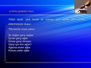 c) Artık ((yyeeddeekkllii)) mmaannii:: 
DDöörrtt ddiizzeellii,, yyeeddii hheecceellii bbiirr mmaanniiyyee aayynnıı uuyyaakkllıı yyeennii ddiizzeelleerr 
eekklleennmmeessiiyyllee oolluuşşuurr.. 
BBuunnllaarrddaa cciinnaass yyookkttuurr.. 
ŞŞuu ddaağğllaarr ggaarriipp ddaağğllaarr 
İİççiinnddee ggaarriipp aağğllaarr 
KKiimmssee ggaarriipp ööllmmeessiinn 
GGaarriipp iiççiinn kkiimm aağğllaarr?? 
AAğğllaarrssaa aannaamm aağğllaarr 
KKüüssuurruu yyaallaann aağğllaarr 
 