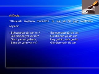 dd)) DDeeyyiişş:: 
KKaarrşşııllııkkllıı ssööyylleenneenn mmaanniilleerrddiirr.. İİkkii kkiişşii yyaa ddaa ggrruupp ttaarraaffıınnddaann 
ssööyylleenniirr.. 
-- BBaahhççaallaarrddaa ggüüll vvaarr mmıı ?? -- BBaahhççaammıızzddaa ggüüll ddee vvaarr.. 
GGüüll ddiibbiinnddee yyooll vvaarr mmıı?? GGüüll ddiibbiinnddee yyooll ddaa vvaarr.. 
GGeeccee yyaannıınnaa ggeellsseemm,, HHooşş ggeellddiinn,, ssaaffaa ggeellddiinn 
BBaannaa bbiirr yyeerriinn vvaarr mmıı?? GGöönnüüllddee yyeerriinn ddee vvaarr.. 
 