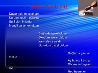 BOLU MANİLERİ 
DDaavvaarr ssaallddıımm yyoollaakkttaann 
KKuurrbbaann kkeessttiimm ooğğllaakkttaann 
ŞŞuu BBeelleenn´iinn kkıızzllaarrıı 
MMeennddiill ssaallllaarr kkoonnaakkttaann 
DDaağğllaarrddaa ggaazzeell oolldduumm 
OOkkuudduumm yyaazzaarr oolldduumm 
YYaarriimmddeenn aayyrrııllaallıı 
GGuurruudduumm ggaazzeell oolldduumm 
DDaağğllaarrddaa ççaammllaarr 
uulluuşşuurr 
AAyy bbuulluuttaa kkaavvuuşşuurr 
DDöönneenn aayy bbaayyrraamm 
aayyıı 
HHeepp hhaassrreettlleerr 
kkaavvuuşşuurr 
 