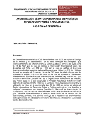 U.S. Department of Justice
    ANONIMIZACIÓN DE DATOS PERSONALES EN PROCESOS         Criminal Division
                                                          International Criminal
               IMPLICADOS INFANTES Y ADOLESCENTES.        Investigation and Training
                             LAS REGLAS DE HEREDIA        Program (ICITAP)


       ANONIMIZACIÓN DE DATOS PERSONALES EN PROCESOS
            IMPLICADOS INFANTES Y ADOLESCENTES.

                                   LAS REGLAS DE HEREDIA




*Por Alexander Díaz García




Resumen

En Colombia mediante la Ley 1098 de noviembre 6 de 2006, se expidió el Código
de la Infancia y la Adolescencia. En su texto confluyen los preceptos que
internacionalmente se refieren al tema y fueron aprobados a través de leyes como
la 12 de 1991 por la cual se ratifica la Convención Internacional sobre los
Derechos del Niño; Ley 173 de 1994 por la cual se ratifica el Convenio
Internacional sobre aspectos civiles del Secuestro de Niños; Ley 515 de 1999 por
la cual se aprueba el Convenio 138 de la OIT sobre la edad mínima para la
admisión al empleo; Ley 620 de 2000 por la cual se aprueba la Convención
Interamericana sobre Restitución Internacional de Menores; Ley 704 de 2001 por
la cual se ratifica el Convenio 182 de la Organización Internacional del Trabajo;
Ley 765 de 2002 por la cual se aprueba el Protocolo Facultativo de la Convención
sobre los Derechos del Niño relativo a la Venta de niños, la prostitución infantil y la
utilización de niños en la pornografía; Ley 74 de 1968, en donde se adopta el
Pacto Internacional de Derechos Civiles y Políticos entre otras. Los derechos y
deberes1 consagrados en nuestra Constitución Nacional, se interpretarán de
conformidad con los tratados internacionales sobre derechos humanos ratificados
por Colombia, estableciéndose el derecho entre otros, el de reserva de las
actuaciones judiciales; este estudio concluye de la necesidad de anonimizar los
datos personales del adolescente infractor o de niños(as) adolescentes vulnerados
dentro de dicho trámite.




1
    Constitución Política de Colombia. Arts. 44 y 45

Alexander Díaz García                                                          Página 1
 