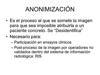 ANONIMIZACIÓN Es el proceso al que se somete la imagen para que sea imposible atribuirla a un paciente concreto. Se “Desidentifica” Necesario para: Participación en ensayos clínicos Post-proceso de la imagen por operadores no validados dentro del sistema de información radiológica: RIS 