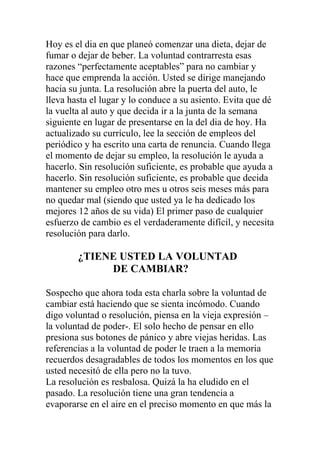 Hoy es el dia en que planeó comenzar una dieta, dejar de
fumar o dejar de beber. La voluntad contrarresta esas
razones “perfectamente aceptables” para no cambiar y
hace que emprenda la acción. Usted se dirige manejando
hacia su junta. La resolución abre la puerta del auto, le
lleva hasta el lugar y lo conduce a su asiento. Evita que dé
la vuelta al auto y que decida ir a la junta de la semana
siguiente en lugar de presentarse en la del dia de hoy. Ha
actualizado su currículo, lee la sección de empleos del
periódico y ha escrito una carta de renuncia. Cuando llega
el momento de dejar su empleo, la resolución le ayuda a
hacerlo. Sin resolución suficiente, es probable que ayuda a
hacerlo. Sin resolución suficiente, es probable que decida
mantener su empleo otro mes u otros seis meses más para
no quedar mal (siendo que usted ya le ha dedicado los
mejores 12 años de su vida) El primer paso de cualquier
esfuerzo de cambio es el verdaderamente difícil, y necesita
resolución para darlo.

¿TIENE USTED LA VOLUNTAD
DE CAMBIAR?
Sospecho que ahora toda esta charla sobre la voluntad de
cambiar está haciendo que se sienta incómodo. Cuando
digo voluntad o resolución, piensa en la vieja expresión –
la voluntad de poder-. El solo hecho de pensar en ello
presiona sus botones de pánico y abre viejas heridas. Las
referencias a la voluntad de poder le traen a la memoria
recuerdos desagradables de todos los momentos en los que
usted necesitó de ella pero no la tuvo.
La resolución es resbalosa. Quizá la ha eludido en el
pasado. La resolución tiene una gran tendencia a
evaporarse en el aire en el preciso momento en que más la

 
