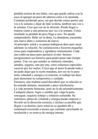 pérdida exitosa de tres kilos, cree que puede salirse con la
suya al agregar un poco de aderezo extra a la ensalada.
Continúa perdiendo peso, así que decide comer postre una
vez a la semana y dejar de lado la dieta, tambien una vez a
la semana. Cree que eso no le afectará. Puede llegar a
tratarse como a una princesa una vez a la semana. Como
resultado su pérdida de peso llega a cero. No puede
comprenderlo. Debe ser la dieta. La abandona, encuentra
una nueva dieta y comienza de nuevo.
Al principio, usted y su pareja trabajaron duro para sacar
adelante su relación. Se comunicaron e hicieron pequeñas
cosas para sorprenderse y agradarse mutuamente. Cada
uno cedió un poco para ajustarse al otro. Incluso
reorganizaron sus horarios para poder pasar más tiempo
juntos. Una vez que ustedes se sintieron cómodos,
amados, seguros, uno por uno, estos esfuerzos especiales
cayeron por los suelos. Creyó que el amor lo puede todo y
no pudo dejar que la razón mandara, por eso no le puso
tanta voluntad y energía a la relación, ni trabajó tan duro
para demostrar su compromiso y cuidado.
Entonces, una mañana usted descubrió que su relación se
ha tornado distante, incómoda y poco satisfactoria.
La vida promete bienestar, pero no lo da automáticamente.
Cualquier placer, logro o cambio que valga la pena
conseguir, requiere trabajo y esfuerzo sostenido. Su
comienzo, pleno de voluntad y energia puede empezar a
llevarlo en la dirección correcta, e incluso es posible que
llegue a su destino, pero usted no se quedará ahí o
continuará creciendo a menos que continúe ejercitando su
resolución y su reserva de energía interna.

 