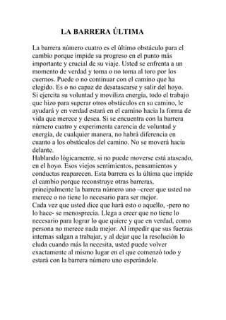 LA BARRERA ÚLTIMA
La barrera número cuatro es el último obstáculo para el
cambio porque impide su progreso en el punto más
importante y crucial de su viaje. Usted se enfrenta a un
momento de verdad y toma o no toma al toro por los
cuernos. Puede o no continuar con el camino que ha
elegido. Es o no capaz de desatascarse y salir del hoyo.
Si ejercita su voluntad y moviliza energía, todo el trabajo
que hizo para superar otros obstáculos en su camino, le
ayudará y en verdad estará en el camino hacia la forma de
vida que merece y desea. Si se encuentra con la barrera
número cuatro y experimenta carencia de voluntad y
energía, de cualquier manera, no habrá diferencia en
cuanto a los obstáculos del camino. No se moverá hacia
delante.
Hablando lógicamente, si no puede moverse está atascado,
en el hoyo. Esos viejos sentimientos, pensamientos y
conductas reaparecen. Esta barrera es la última que impide
el cambio porque reconstruye otras barreras,
principalmente la barrera número uno –creer que usted no
merece o no tiene lo necesario para ser mejor.
Cada vez que usted dice que hará esto o aquello, -pero no
lo hace- se menosprecia. Llega a creer que no tiene lo
necesario para lograr lo que quiere y que en verdad, como
persona no merece nada mejor. Al impedir que sus fuerzas
internas salgan a trabajar, y al dejar que la resolución lo
eluda cuando más la necesita, usted puede volver
exactamente al mismo lugar en el que comenzó todo y
estará con la barrera número uno esperándole.

 