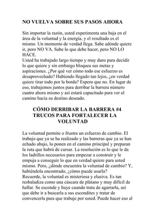 NO VUELVA SOBRE SUS PASOS AHORA
Sin importar la razón, usted experimenta una baja en el
área de la voluntad y la energía, y el resultado es el
mismo. Un momento de verdad llega. Sabe adónde quiere
ir, pero NO VA. Sabe lo que debe hacer, pero NO LO
HACE.
Usted ha trabajado largo tiempo y muy duro para decidir
lo que quiere y sin embargo bloquea sus metas y
aspiraciones. ¿Por qué ver cómo todo ese esfuerzo es
desaprovechado? Habiendo llegado tan lejos, ¿en verdad
quiere tirar todo por la borda? Espero que no. En lugar de
eso, trabajemos juntos para derribar la barrera número
cuatro ahora mismo y así estará capacitado para ver el
camino hacia su destino deseado.

CÓMO DERRIBAR LA BARRERA #4
TRUCOS PARA FORTALECER LA
VOLUNTAD
La voluntad permite o frustra un esfuerzo de cambio. El
trabajo que ya se ha realizado y las barreras que ya se han
echado abajo, lo ponen en el camino principal y preparan
la ruta que habrá de cursar. La resolución es lo que le da
los ladrillos necesarios para empezar a construir y le
empuja a conseguir lo que en verdad quiere para usted
mismo. Pero, ¿dónde encuentra la voluntad de cambio? Y,
habiéndola encontrado, ¿cómo puede usarla?
Recuerde, la voluntad es misteriosa y elusiva. Es tan
resbaladiza como una cáscara de plátano y muy difícil de
hallar. Se esconde y huye cuando trata de agarrarla, así
que debe ir a buscarla a sus escondites y tratar de
convencerla para que trabaje por usted. Puede hacer eso al

 