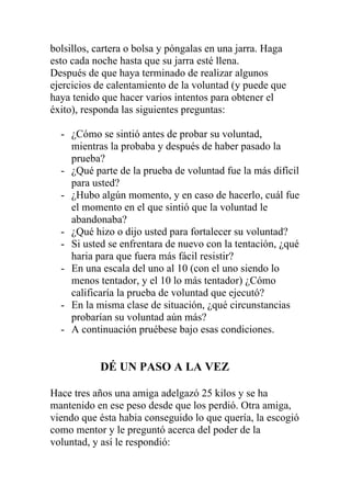 bolsillos, cartera o bolsa y póngalas en una jarra. Haga
esto cada noche hasta que su jarra esté llena.
Después de que haya terminado de realizar algunos
ejercicios de calentamiento de la voluntad (y puede que
haya tenido que hacer varios intentos para obtener el
éxito), responda las siguientes preguntas:
- ¿Cómo se sintió antes de probar su voluntad,
mientras la probaba y después de haber pasado la
prueba?
- ¿Qué parte de la prueba de voluntad fue la más difícil
para usted?
- ¿Hubo algún momento, y en caso de hacerlo, cuál fue
el momento en el que sintió que la voluntad le
abandonaba?
- ¿Qué hizo o dijo usted para fortalecer su voluntad?
- Si usted se enfrentara de nuevo con la tentación, ¿qué
haria para que fuera más fácil resistir?
- En una escala del uno al 10 (con el uno siendo lo
menos tentador, y el 10 lo más tentador) ¿Cómo
calificaría la prueba de voluntad que ejecutó?
- En la misma clase de situación, ¿qué circunstancias
probarían su voluntad aún más?
- A continuación pruébese bajo esas condiciones.

DÉ UN PASO A LA VEZ
Hace tres años una amiga adelgazó 25 kilos y se ha
mantenido en ese peso desde que los perdió. Otra amiga,
viendo que ésta habia conseguido lo que quería, la escogió
como mentor y le preguntó acerca del poder de la
voluntad, y así le respondió:

 