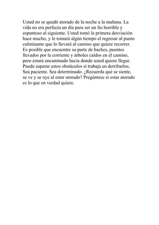 Usted no se quedó atorado de la noche a la mañana. La
vida no era perfecta un día para ser un lío horrible y
espantoso al siguiente. Usted tomó la primera desviación
hace mucho, y le tomará algún tiempo el regresar al punto
culminante que lo llevará al camino que quiere recorrer.
Es posible que encuentre su parte de baches, puentes
llevados por la corriente y árboles caídos en el camino,
pero estará encaminado hacia donde usted quiere llegar.
Puede superar estos obstáculos si trabaja en derribarlos.
Sea paciente. Sea determinado. ¿Recuerda qué se siente,
se ve y se oye al estar atorado? Pregúntese si estar atorado
es lo que en verdad quiere.

 