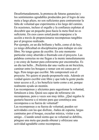 Desafortunadamente, la promesa de futuras ganancias y
los sentimientos agradables producidos por el logro de una
meta a largo plazo, no son suficientes para contrarrestar la
falta de voluntad que experimenta a los largo del camino.
En ocasiones, incluso el orgullo y la confianza explotan al
descubrir que un pequeño paso hacia la meta final no es
suficiente. En esos casos usted puede empujarse a la
acción a través de proporcionarse recompensas tangibles
por el progreso realizado.
Por ejemplo, en un dia brillante y bello, como el de hoy,
yo tengo dificultad en disciplinarme para trabajar en este
libro. No tengo ganas de escribir. En este momento
particular estoy aburrido o frustrado con el proyecto. Las
palabras correctas no me llegan a la mente inmediatamente
y no estoy de humor para esforzarme por encontrarlas. Es
un día tan bello…Preferiría dar una vuelta en mi bicicleta,
caminar entre los bosques o remar con mi canoa por el
lago. Pero tengo que escribir. Me comprometí con el
proyecto. No quiero ni puedo posponerlo más. Además en
verdad quiero escribir este libro y que toda la gente pueda
tener acceso a él, y les beneficie tanto como a mi, porque
realmente ayuda un montón.
Las recompensas y alicientes para sugestionar la voluntad,
fortalecen a ésta. Quizá sea capaz de reforzarse sin
recompensas, pero a veces son muy útiles. ¿Qué regalos le
gustaria hacerse a sí mismo para que constituya una
recompensa a su fuerza de voluntad?
Las recompensas a su fuerza de voluntad, pueden ser
actividades con las que disfrute, -baños de espuma, largas
caminatas por el bosque, escuchar música, visitar a un
amigo…Cuando usted sienta que su voluntad se debilita,
póngase una meta que pueda obtener y ofrézcase una
actividad agradable como recompensa.

 