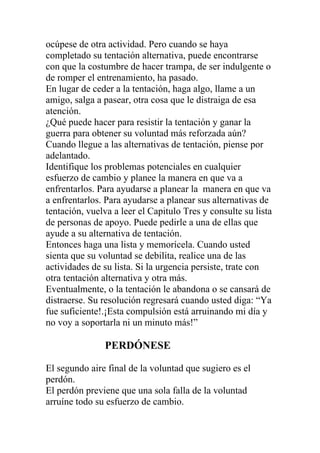ocúpese de otra actividad. Pero cuando se haya
completado su tentación alternativa, puede encontrarse
con que la costumbre de hacer trampa, de ser indulgente o
de romper el entrenamiento, ha pasado.
En lugar de ceder a la tentación, haga algo, llame a un
amigo, salga a pasear, otra cosa que le distraiga de esa
atención.
¿Qué puede hacer para resistir la tentación y ganar la
guerra para obtener su voluntad más reforzada aún?
Cuando llegue a las alternativas de tentación, piense por
adelantado.
Identifique los problemas potenciales en cualquier
esfuerzo de cambio y planee la manera en que va a
enfrentarlos. Para ayudarse a planear la manera en que va
a enfrentarlos. Para ayudarse a planear sus alternativas de
tentación, vuelva a leer el Capitulo Tres y consulte su lista
de personas de apoyo. Puede pedirle a una de ellas que
ayude a su alternativa de tentación.
Entonces haga una lista y memorícela. Cuando usted
sienta que su voluntad se debilita, realice una de las
actividades de su lista. Si la urgencia persiste, trate con
otra tentación alternativa y otra más.
Eventualmente, o la tentación le abandona o se cansará de
distraerse. Su resolución regresará cuando usted diga: “Ya
fue suficiente!.¡Esta compulsión está arruinando mi día y
no voy a soportarla ni un minuto más!”

PERDÓNESE
El segundo aire final de la voluntad que sugiero es el
perdón.
El perdón previene que una sola falla de la voluntad
arruíne todo su esfuerzo de cambio.

 