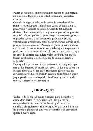 Nadie es perfecto. El esperar la perfección es una barrera
en sí misma. Debido a que usted es humano, cometerá
errores.
Cuando lo haga, puede ver la carencia de voluntad de
poder y los esfuerzos imperfectos como evidencia de su
poca valía y falta de educación. Cuando falle, puede
decirse: “Las cosas estaban mejorando, porqué no pudiste
resistir?. No, no pudiste…pero venga, recomponte, porque
tú puedes hacerlo y verás como la próxima vex que
vengan esas tentaciones, consigues superarlas, confia en ti,
porque puedes hacerlo.” Perdónese, y confíe en sí mismo,
eso le hará elevar su autoestima y saber que aunque no sea
perfecto, es capaz de conseguir lo que se proponga, py que
un error lo comete cualquiera y dos tambien, por eso es
bueno perdonarse a sí mismo, eso le dará confianza y
seguridad.
Deje que los pensamientos negativos se alejen y deje que
entren los buenos, los positivos, esos son los que valen y a
los que tiene que hacer caso. Recuerde que en muchas
otras ocasiones ha conseguido cosas y ha logrado el éxito,
y que puede volver a lograrlo. Perdónese y empiece de
nuevo, con ganas y con energía.

¿AHORA QUE?
Ya ha leido sobre las cuatro barreras para el cambio y
cómo derribarlas. Ahora tiene todas las piezas del
rompecabezas. Si tiene la resolución y el deseo de
cambiar, el siguiente y último capítulo le ayudará a juntar
las piezas y planear el esfuerzo de cambio que en verdad
quiere llevar a cabo.

 