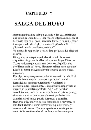 CAPITULO 7

SALGA DEL HOYO
Ahora sabe bastante sobre el cambio y las cuatro barreras
que tratan de impedirlo. Tiene mucha información sobre el
hecho de caer en el hoyo, así como tambien herramientas e
ideas para salir de él. ¿Lo hará usted? ¿Cambiará?
¿Buscará la vida que desea y merece?
Yo no puedo responder a esta última pregunta. La eleccion
es suya.
Otra gente, antes que usted, ah enfrentado la misma
disyuntiva. Algunas de ellas salieron del hoyo. Otras no.
Todos tuvieron que tomar una decisión. Aquellos que
decidieron salir del hoyo, dieron un primer paso adelante.
Luego eligieron moverse constantemente en una nueva
dirección.
Dar el primer paso y moverse hacia adelante es más fácil
cuando tienen un plan de mejoría personal, cuando
identifica las barreras potenciales y comienza a
desmantelarlas. Finalmente, el movimiento imperfecto es
mejor que la parálisis perfecta. No puede derribar
completamente toda barrera antes de dar el primer paso, y
si espera a que se den las condiciones perfectas para
cambiar, usted nunca podría comenzar a cambiar.
Recuerde que, una vez que ha comenzado a moverse, es
más fácil alterar el curso ligeramente que detenerse y
comenzar de nuevo. Con estos puntos en mente puede
reunir información sobre el cambio y las barreras para

 