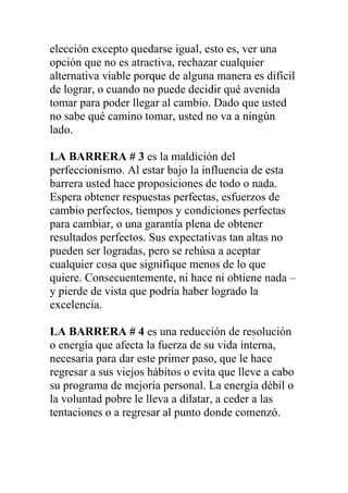 elección excepto quedarse igual, esto es, ver una
opción que no es atractiva, rechazar cualquier
alternativa viable porque de alguna manera es difícil
de lograr, o cuando no puede decidir qué avenida
tomar para poder llegar al cambio. Dado que usted
no sabe qué camino tomar, usted no va a ningún
lado.
LA BARRERA # 3 es la maldición del
perfeccionismo. Al estar bajo la influencia de esta
barrera usted hace proposiciones de todo o nada.
Espera obtener respuestas perfectas, esfuerzos de
cambio perfectos, tiempos y condiciones perfectas
para cambiar, o una garantía plena de obtener
resultados perfectos. Sus expectativas tan altas no
pueden ser logradas, pero se rehúsa a aceptar
cualquier cosa que signifique menos de lo que
quiere. Consecuentemente, ni hace ni obtiene nada –
y pierde de vista que podría haber logrado la
excelencia.
LA BARRERA # 4 es una reducción de resolución
o energía que afecta la fuerza de su vida interna,
necesaria para dar este primer paso, que le hace
regresar a sus viejos hábitos o evita que lleve a cabo
su programa de mejoría personal. La energía débil o
la voluntad pobre le lleva a dilatar, a ceder a las
tentaciones o a regresar al punto donde comenzó.

 