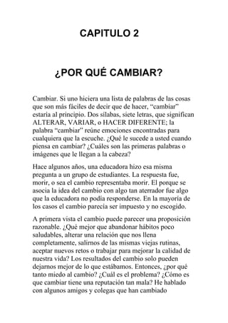 CAPITULO 2

¿POR QUÉ CAMBIAR?
Cambiar. Si uno hiciera una lista de palabras de las cosas
que son más fáciles de decir que de hacer, “cambiar”
estaría al principio. Dos sílabas, siete letras, que significan
ALTERAR, VARIAR, o HACER DIFERENTE; la
palabra “cambiar” reúne emociones encontradas para
cualquiera que la escuche. ¿Qué le sucede a usted cuando
piensa en cambiar? ¿Cuáles son las primeras palabras o
imágenes que le llegan a la cabeza?
Hace algunos años, una educadora hizo esa misma
pregunta a un grupo de estudiantes. La respuesta fue,
morir, o sea el cambio representaba morir. El porque se
asocia la idea del cambio con algo tan aterrador fue algo
que la educadora no podía responderse. En la mayoría de
los casos el cambio parecía ser impuesto y no escogido.
A primera vista el cambio puede parecer una proposición
razonable. ¿Qué mejor que abandonar hábitos poco
saludables, alterar una relación que nos llena
completamente, salirnos de las mismas viejas rutinas,
aceptar nuevos retos o trabajar para mejorar la calidad de
nuestra vida? Los resultados del cambio solo pueden
dejarnos mejor de lo que estábamos. Entonces, ¿por qué
tanto miedo al cambio? ¿Cuál es el problema? ¿Cómo es
que cambiar tiene una reputación tan mala? He hablado
con algunos amigos y colegas que han cambiado

 