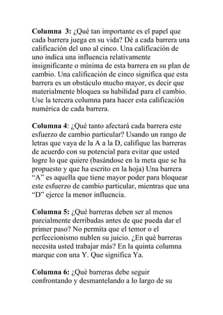 Columna 3: ¿Qué tan importante es el papel que
cada barrera juega en su vida? Dé a cada barrera una
calificación del uno al cinco. Una calificación de
uno indica una influencia relativamente
insignificante o mínima de esta barrera en su plan de
cambio. Una calificación de cinco significa que esta
barrera es un obstáculo mucho mayor, es decir que
materialmente bloquea su habilidad para el cambio.
Use la tercera columna para hacer esta calificación
numérica de cada barrera.
Columna 4: ¿Qué tanto afectará cada barrera este
esfuerzo de cambio particular? Usando un rango de
letras que vaya de la A a la D, califique las barreras
de acuerdo con su potencial para evitar que usted
logre lo que quiere (basándose en la meta que se ha
propuesto y que ha escrito en la hoja) Una barrera
“A” es aquella que tiene mayor poder para bloquear
este esfuerzo de cambio particular, mientras que una
“D” ejerce la menor influencia.
Columna 5: ¿Qué barreras deben ser al menos
parcialmente derribadas antes de que pueda dar el
primer paso? No permita que el temor o el
perfeccionismo nublen su juicio. ¿En qué barreras
necesita usted trabajar más? En la quinta columna
marque con una Y. Que significa Ya.
Columna 6: ¿Qué barreras debe seguir
confrontando y desmantelando a lo largo de su

 