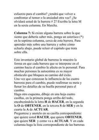 esfuerzo para el cambio? ¿tendrá que volver a
confrontar el temor o la ansiedad otra vez? ¿Se
olvidará usted de la barrera # 2? Escriba la letra M
en la sexta columna. En Marcha.
Columna 7: Si existe alguna barrera sobre la que
siente que debería saber más, ponga un asterisco (*)
en la septima columna, cerca de esta barrera. Para
aprender más sobre una barrera y sobre cómo
echarla abajo, puede releer el capitulo que trata
sobre ella.
Este inventario global de barreras le muestra la
forma en que cada barrera que se interpone en el
camino hacia el cambio le afecta en lo personal. Para
muchas personas la autoestima es su mayor
obstáculo que bloquea su camino del éxito.
Una vez que conozcan la influencia de las cuatro
barreras para el cambio, puede reafirmar su meta y
llenar los detalles de su huella personal para el
cambio.
Haga otro esquema, dibuje en una hoja cuatro
casillas, en la primera ponga arriba del todo,
encabezándola la letra H de HACER, en la segunda
la O de OBTENER, en la tercera S de SER y en la
cuarta la A de ACTUAR.
Preguntese y anotelo en su casilla correspondiente:
que quiere usted HACER, que quiere OBTENER,
que quiere SER y como va a ACTUAR. Y en cada
columna haga la lista correspondiente de las barreras

 