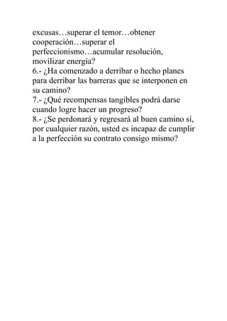 excusas…superar el temor…obtener
cooperación…superar el
perfeccionismo…acumular resolución,
movilizar energía?
6.- ¿Ha comenzado a derribar o hecho planes
para derribar las barreras que se interponen en
su camino?
7.- ¿Qué recompensas tangibles podrá darse
cuando logre hacer un progreso?
8.- ¿Se perdonará y regresará al buen camino sí,
por cualquier razón, usted es incapaz de cumplir
a la perfección su contrato consigo mismo?

 