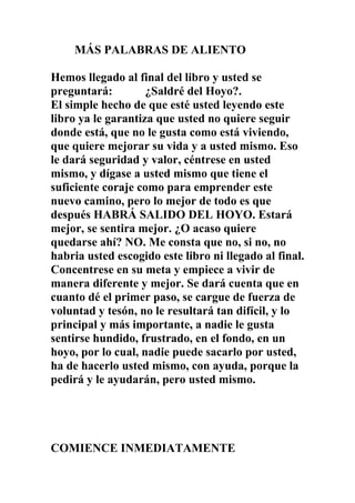 MÁS PALABRAS DE ALIENTO
Hemos llegado al final del libro y usted se
preguntará:
¿Saldré del Hoyo?.
El simple hecho de que esté usted leyendo este
libro ya le garantiza que usted no quiere seguir
donde está, que no le gusta como está viviendo,
que quiere mejorar su vida y a usted mismo. Eso
le dará seguridad y valor, céntrese en usted
mismo, y dígase a usted mismo que tiene el
suficiente coraje como para emprender este
nuevo camino, pero lo mejor de todo es que
después HABRÁ SALIDO DEL HOYO. Estará
mejor, se sentira mejor. ¿O acaso quiere
quedarse ahí? NO. Me consta que no, si no, no
habria usted escogido este libro ni llegado al final.
Concentrese en su meta y empiece a vivir de
manera diferente y mejor. Se dará cuenta que en
cuanto dé el primer paso, se cargue de fuerza de
voluntad y tesón, no le resultará tan difícil, y lo
principal y más importante, a nadie le gusta
sentirse hundido, frustrado, en el fondo, en un
hoyo, por lo cual, nadie puede sacarlo por usted,
ha de hacerlo usted mismo, con ayuda, porque la
pedirá y le ayudarán, pero usted mismo.

COMIENCE INMEDIATAMENTE

 