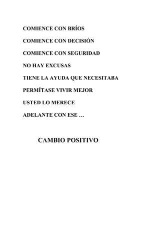 COMIENCE CON BRÍOS
COMIENCE CON DECISIÓN
COMIENCE CON SEGURIDAD
NO HAY EXCUSAS
TIENE LA AYUDA QUE NECESITABA
PERMÍTASE VIVIR MEJOR
USTED LO MERECE
ADELANTE CON ESE …

CAMBIO POSITIVO

 