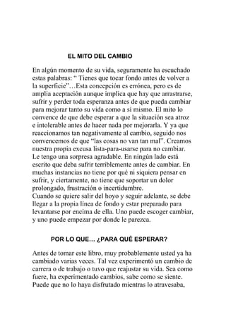 EL MITO DEL CAMBIO

En algún momento de su vida, seguramente ha escuchado
estas palabras: “ Tienes que tocar fondo antes de volver a
la superficie”…Esta concepción es errónea, pero es de
amplia aceptación aunque implica que hay que arrastrarse,
sufrir y perder toda esperanza antes de que pueda cambiar
para mejorar tanto su vida como a sí mismo. El mito lo
convence de que debe esperar a que la situación sea atroz
e intolerable antes de hacer nada por mejorarla. Y ya que
reaccionamos tan negativamente al cambio, seguido nos
convencemos de que “las cosas no van tan mal”. Creamos
nuestra propia excusa lista-para-usarse para no cambiar.
Le tengo una sorpresa agradable. En ningún lado está
escrito que deba sufrir terriblemente antes de cambiar. En
muchas instancias no tiene por qué ni siquiera pensar en
sufrir, y ciertamente, no tiene que soportar un dolor
prolongado, frustración o incertidumbre.
Cuando se quiere salir del hoyo y seguir adelante, se debe
llegar a la propia línea de fondo y estar preparado para
levantarse por encima de ella. Uno puede escoger cambiar,
y uno puede empezar por donde le parezca.
POR LO QUE… ¿PARA QUÉ ESPERAR?

Antes de tomar este libro, muy probablemente usted ya ha
cambiado varias veces. Tal vez experimentó un cambio de
carrera o de trabajo o tuvo que reajustar su vida. Sea como
fuere, ha experimentado cambios, sabe como se siente.
Puede que no lo haya disfrutado mientras lo atravesaba,

 