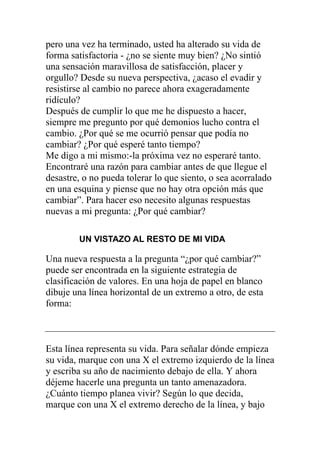 pero una vez ha terminado, usted ha alterado su vida de
forma satisfactoria - ¿no se siente muy bien? ¿No sintió
una sensación maravillosa de satisfacción, placer y
orgullo? Desde su nueva perspectiva, ¿acaso el evadir y
resistirse al cambio no parece ahora exageradamente
ridículo?
Después de cumplir lo que me he dispuesto a hacer,
siempre me pregunto por qué demonios lucho contra el
cambio. ¿Por qué se me ocurrió pensar que podía no
cambiar? ¿Por qué esperé tanto tiempo?
Me digo a mi mismo:-la próxima vez no esperaré tanto.
Encontraré una razón para cambiar antes de que llegue el
desastre, o no pueda tolerar lo que siento, o sea acorralado
en una esquina y piense que no hay otra opción más que
cambiar”. Para hacer eso necesito algunas respuestas
nuevas a mi pregunta: ¿Por qué cambiar?
UN VISTAZO AL RESTO DE MI VIDA

Una nueva respuesta a la pregunta “¿por qué cambiar?”
puede ser encontrada en la siguiente estrategia de
clasificación de valores. En una hoja de papel en blanco
dibuje una línea horizontal de un extremo a otro, de esta
forma:

Esta línea representa su vida. Para señalar dónde empieza
su vida, marque con una X el extremo izquierdo de la línea
y escriba su año de nacimiento debajo de ella. Y ahora
déjeme hacerle una pregunta un tanto amenazadora.
¿Cuánto tiempo planea vivir? Según lo que decida,
marque con una X el extremo derecho de la línea, y bajo

 
