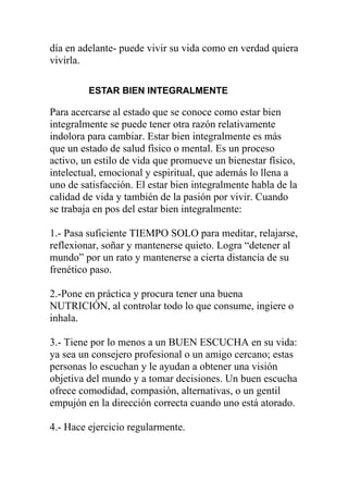 día en adelante- puede vivir su vida como en verdad quiera
vivirla.
ESTAR BIEN INTEGRALMENTE

Para acercarse al estado que se conoce como estar bien
integralmente se puede tener otra razón relativamente
indolora para cambiar. Estar bien integralmente es más
que un estado de salud físico o mental. Es un proceso
activo, un estilo de vida que promueve un bienestar físico,
intelectual, emocional y espiritual, que además lo llena a
uno de satisfacción. El estar bien integralmente habla de la
calidad de vida y también de la pasión por vivir. Cuando
se trabaja en pos del estar bien integralmente:
1.- Pasa suficiente TIEMPO SOLO para meditar, relajarse,
reflexionar, soñar y mantenerse quieto. Logra “detener al
mundo” por un rato y mantenerse a cierta distancia de su
frenético paso.
2.-Pone en práctica y procura tener una buena
NUTRICIÓN, al controlar todo lo que consume, ingiere o
inhala.
3.- Tiene por lo menos a un BUEN ESCUCHA en su vida:
ya sea un consejero profesional o un amigo cercano; estas
personas lo escuchan y le ayudan a obtener una visión
objetiva del mundo y a tomar decisiones. Un buen escucha
ofrece comodidad, compasión, alternativas, o un gentil
empujón en la dirección correcta cuando uno está atorado.
4.- Hace ejercicio regularmente.

 