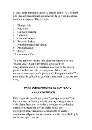 al diez, cada elemento según su estado con él. A sí se hará
una idea de cada uno de los aspectos de su vida que desea
cambiar y mejorar. Por ejemplo:
1: Tiempo solo
2: Nutrición
3: Un buen escucha
4: Ejercicio
5: Grupo de apoyo
6: Relación Intima
7: Administración del tiempo
8: Productividad
9: Riesgos
10: Comunicación
Ya debe tener un retrato más claro de cómo se ve una
“buena vida”. Con el inventario del estar bien
integralmente usted ha señalado las áreas en las cuales
puede cambiar su vida para mejorar. Además de
encontrarle respuesta a la pregunta “¿Por qué cambiar?” –
para elevar la calidad en su vida y aumentar su pasión por
vivir.
PARA SOBREPONERSE AL CONFLICTO
Y A LA CONFUSIÓN

Otra respuesta para la pregunta “¿por qué cambiar?” se
halla en los conflictos y confusiones que surgen en su
vida. Estas áreas son variadas y numerosas –de hecho,
cualquier aspecto de la vida diaria puede ser
incomprensible, incómodo, o frustrante en ciertos
momentos. Algunas áreas comunes donde el conflicto y la
confusión aparecen son:

 