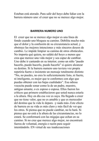 Esteban está atorado. Para salir del hoyo debe lidiar con la
barrera número uno: el creer que no se merece algo mejor.

BARRERA NUMERO UNO

El creer que no se merece algo mejor es una línea de
fondo cuando uno bloquea su camino. Debilita mucho más
que el dolor y la confusión de su circunstancia actual, y
obstruye las mejores intenciones y más sinceros deseos de
cambio. Le impide limpiar su camino de otros obstáculos.
No importa qué quiera, no saldrá del hoyo a menos que
crea que merece una vida mejor y sea capaz de cambiar.
Uno debe ir cantando en su interior, como un niño “puedo
hacerlo, puedo hacerlo, puedo hacerlo” si quiere alcanzar
su destino. Si la barrera numero uno tuviera voz propia
repetiría fuerte e insistente un mensaje totalmente distinto
“No, no puedes, no eres lo suficientemente listo, ni fuerte,
ni inteligente, es mejor que te conformes con algo que
puedas obtener con tus bajas cualidades”. Esa odiosa
vocecita puede sonar como la de un padre, maestro,
antiguo amante, o ex esposo o esposa. Ellos fueron los
críticos que primero establecieron que usted nunca estaría
a la altura. Hoy en día esa voz es suya. Ha llegado a creer
que no tiene valor, que no es amable y que es merecedor
del destino que la vida le depara –y nada más-.Este efecto
de barrera en su vida es más claro y más fácil de ver que
los otros. Si piensa que no puede cambiar, no lo hará. Si
piensa que no está a la altura de las circunstancias, no lo
estará. Se conformará con las migajas que echan en su
camino. Si no cree que merece algo mejor, no encontrará
fuerza de voluntad, energía o razón para seguir
intentándolo. EN virtud de sus inadecuaciones

 
