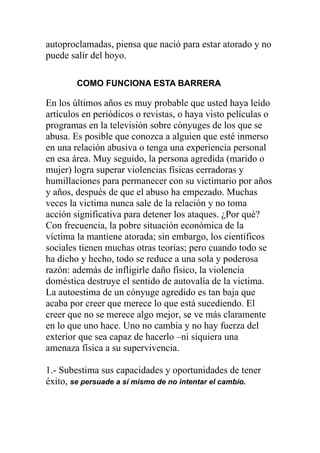autoproclamadas, piensa que nació para estar atorado y no
puede salir del hoyo.
COMO FUNCIONA ESTA BARRERA

En los últimos años es muy probable que usted haya leído
artículos en periódicos o revistas, o haya visto películas o
programas en la televisión sobre cónyuges de los que se
abusa. Es posible que conozca a alguien que esté inmerso
en una relación abusiva o tenga una experiencia personal
en esa área. Muy seguido, la persona agredida (marido o
mujer) logra superar violencias físicas cerradoras y
humillaciones para permanecer con su victimario por años
y años, después de que el abuso ha empezado. Muchas
veces la victima nunca sale de la relación y no toma
acción significativa para detener los ataques. ¿Por qué?
Con frecuencia, la pobre situación económica de la
víctima la mantiene atorada; sin embargo, los científicos
sociales tienen muchas otras teorías; pero cuando todo se
ha dicho y hecho, todo se reduce a una sola y poderosa
razón: además de infligirle daño físico, la violencia
doméstica destruye el sentido de autovalía de la victima.
La autoestima de un cónyuge agredido es tan baja que
acaba por creer que merece lo que está sucediendo. El
creer que no se merece algo mejor, se ve más claramente
en lo que uno hace. Uno no cambia y no hay fuerza del
exterior que sea capaz de hacerlo –ni siquiera una
amenaza física a su supervivencia.
1.- Subestima sus capacidades y oportunidades de tener
éxito, se persuade a sí mismo de no intentar el cambio.

 