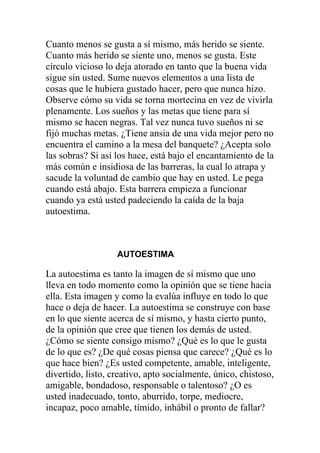 Cuanto menos se gusta a sí mismo, más herido se siente.
Cuanto más herido se siente uno, menos se gusta. Este
círculo vicioso lo deja atorado en tanto que la buena vida
sigue sin usted. Sume nuevos elementos a una lista de
cosas que le hubiera gustado hacer, pero que nunca hizo.
Observe cómo su vida se torna mortecina en vez de vivirla
plenamente. Los sueños y las metas que tiene para sí
mismo se hacen negras. Tal vez nunca tuvo sueños ni se
fijó muchas metas. ¿Tiene ansia de una vida mejor pero no
encuentra el camino a la mesa del banquete? ¿Acepta solo
las sobras? Si así los hace, está bajo el encantamiento de la
más común e insidiosa de las barreras, la cual lo atrapa y
sacude la voluntad de cambio que hay en usted. Le pega
cuando está abajo. Esta barrera empieza a funcionar
cuando ya está usted padeciendo la caída de la baja
autoestima.

AUTOESTIMA

La autoestima es tanto la imagen de sí mismo que uno
lleva en todo momento como la opinión que se tiene hacia
ella. Esta imagen y como la evalúa influye en todo lo que
hace o deja de hacer. La autoestima se construye con base
en lo que siente acerca de sí mismo, y hasta cierto punto,
de la opinión que cree que tienen los demás de usted.
¿Cómo se siente consigo mismo? ¿Qué es lo que le gusta
de lo que es? ¿De qué cosas piensa que carece? ¿Qué es lo
que hace bien? ¿Es usted competente, amable, inteligente,
divertido, listo, creativo, apto socialmente, único, chistoso,
amigable, bondadoso, responsable o talentoso? ¿O es
usted inadecuado, tonto, aburrido, torpe, mediocre,
incapaz, poco amable, tímido, inhábil o pronto de fallar?

 