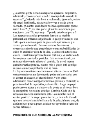 ¿La demás gente tiende a aceptarlo, quererlo, respetarlo,
admirarlo, conversar con usted o acompañarlo cuando lo
necesita? ¿O tiende más bien a rechazarlo, ignorarlo, reírse
de usted, lastimarlo, abandonarlo y ver a través de su
fachada? ¿Cuántas cualidades positivas personales puede
usted listar? ¿Y por otra parte, ¿Cuántas oraciones que
empiecen con “No soy muy…” puede usted completar?
Las respuestas a tales preguntas forman su medida
personal, en extremo subjetiva de lo que piensa usted que
vale –para sí mismo, para la gente a la que admira, y a
veces, para el mundo. Esas respuestas forman sus
creencias sobre lo que puede hacer y sus probabilidades de
éxito en cualquier área de la vida. Cuando su autoestima
es alta, usualmente predice buena fortuna y va en busca de
los mejores resultados posibles. Está más motivado, es
más positivo y más abierto al cambio. Es usted menos
autodestructivo porque, cuanto más a gusto está consigo
mismo, es menos probable que se hiera.
La baja estima tiene exactamente el efecto contrario. Está
emparentada con un desempeño pobre en la escuela; con
el comer en exceso, el alcoholismo, y con otras
adicciones; con el comportamiento agresivo y criminal; la
promiscuidad; la depresión y el suicidio. Juega un papel
poderoso en atorar y mantener a la gente en el hoyo. Pero
la autoestima no es algo estático. Cambia. Cada uno de
nosotros nace con autoestima alta. Los infantes son el
centro positivo de su propio universo, y tienen la idea de
que son la estrella más brillante de la galaxia hasta que, de
algún modo, poco a poco, acaban por aprender a verse de
forma diferente.
PROYECTILES QUE ARRUINAN LA AUTOESTIMA

 