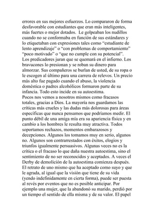 errores en sus mejores esfuerzos. Lo compararon de forma
desfavorable con estudiantes que eran más inteligentes,
más fuertes o mejor dotados. Le golpeaban los nudillos
cuando no se conformaba en función de sus estándares y
lo etiquetaban con expresiones tales como “estudiante de
lento aprendizaje” o “con problemas de comportamiento”
“poco motivado” o “que no cumple con su potencial”.
Los predicadores juran que se quemará en el infierno. Los
bravucones lo presionan y se roban su dinero para
almorzar. Sus compañeros se burlan de usted, de su ropa o
le escogen al último para una carrera de relevos. Un precio
más alto fue pagado cuando el abuso, la violencia
doméstica o padres alcohólicos formaron parte de su
infancia. Todo esto incide en su autoestima.
Pocos nos vemos a nosotros mismos como fracasos
totales, gracias a Dios. La mayoría nos guardamos las
críticas más crueles y las dudas más dolorosas para áreas
específicas que nunca pensamos que podríamos medir. El
punto débil de una amiga mía era su apariencia física y en
cambio a los hombres le resulta muy atractiva. Todos
soportamos rechazos, momentos embarazosos y
decepciones. Algunos los tomamos muy en serio, algunos
no. Algunos son contrarrestados con éxitos, elogios y
triunfos igualmente persuasivos. Algunas veces no es la
crítica o el fracaso lo que daña nuestra autoestima, sino el
sentimiento de no ser reconocidos y aceptados. A veces el
Derby de demolición de la autoestima comienza después.
El retrato de uno mismo que ha aceptado como suyo y que
le agrada, al igual que la visión que tiene de su vida
(yendo indefinidamente en cierta forma), puede ser puesta
al revés por eventos que no es posible anticipar. Por
ejemplo una mujer, que la abandonó su marido, perdió por
un tiempo el sentido de ella misma y de su valor. El papel

 