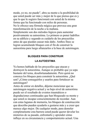 modo, yo no, no puedo”, abra su mente a la posibilidad de
que usted puede ser más y mejor de lo que piensa que es y
que lo que le sugiero funcionará con usted de la misma
forma que ha funcionado con miles de personas.
No le ofrezco una fórmula mágica que provoca una gran
transformación de la noche a la mañana.
Simplemente son dos métodos lógicos para aumentar
positivamente su autoestima. Lo primero es poner ladrillos
en su edificio y segundo es cuidarlo de los proyectiles
antes de que puedan causar más daño. Ambos fines se
logran acumulando bloques con el fin de construir la
autoestima para luego afianzarlos a la base de autoimagen.
BLOQUES PARA CONSTRUIR
LA AUTOESTIMA

Ya hemos hablado de los proyectiles que atacan y
destruyen la autoestima. Aunque es probable que ya sepa
bastante del tema, desafortunadamente. Pero quizá no
conozca los bloques para construir la autoestima. ¿Qué
son? ¿Cómo conseguirlos y usarlos para fortalecer su
autoimagen?
Antes de entrar en detalles, déjeme mencionar que su
autoimagen negativa actual y su bajo nivel de autoestima
puede ser el resultado de eventos traumáticos o
degradaciones continuadas que han bloqueado su mente y
que usted es incapaz conscientemente de recordar. Aun
con estas lagunas de memoria, los bloques de construcción
que describo pueden ayudarlo a gustarse más y a creer que
merece algo mejor. De cualquier modo, para demoler
completamente esta barrera usted puede querer develar los
misterios de su pasado, enfrentarlo y aprender cómo
influye en su circunstancia y comportamiento actual. Una

 