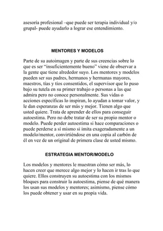 asesoría profesional –que puede ser terapia individual y/o
grupal- puede ayudarlo a lograr ese entendimiento.

MENTORES Y MODELOS

Parte de su autoimagen y parte de sus creencias sobre lo
que es ser “insuficientemente bueno” viene de observar a
la gente que tiene alrededor suyo. Los mentores y modelos
pueden ser sus padres, hermanos y hermanas mayores,
maestros, tías y tíos consentidos, el supervisor que lo puso
bajo su tutela en su primer trabajo o personas a las que
admira pero no conoce personalmente. Sus vidas o
acciones específicas lo inspiran, lo ayudan a tomar valor, y
le dan esperanzas de ser más y mejor. Tienen algo que
usted quiere. Trata de aprender de ellos para conseguir
autoestima. Pero no debe tratar de ser su propio mentor o
modelo. Puede perder autoestima si hace comparaciones o
puede perderse a sí mismo si imita exageradamente a un
modelo/mentor, convirtiéndose en una copia al carbón de
él en vez de un original de primera clase de usted mismo.
ESTRATEGIA MENTOR/MODELO

Los modelos y mentores le muestran cómo ser más, lo
hacen creer que merece algo mejor y lo hacen ir tras lo que
quiere. Ellos construyen su autoestima con los mismos
bloques para construir la autoestima, piense de qué manera
los usan sus modelos y mentores; asimismo, piense cómo
los puede obtener y usar en su propia vida.

 