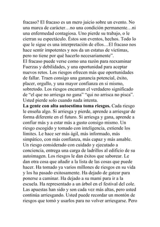 fracaso? El fracaso es un mero juicio sobre un evento. No
una marca de carácter…no una condición permanente…ni
una enfermedad contagiosa. Uno pierde su trabajo, o le
cierran su espectáculo. Éstos son eventos, hechos. Todo lo
que le sigue es una interpretación de ellos…El fracaso nos
hace sentir impotentes y nos da un estatus de victimas,
pero no tiene por qué hacerlo necesariamente”.
El fracaso puede verse como una razón para reexaminar
Fuerzas y debilidades, y una oportunidad para aceptar
nuevos retos. Los riesgos ofrecen más que oportunidades
de fallar. Traen consigo una ganancia potencial, éxito,
placer, orgullo, y una mayor confianza en si mismo,
sobretodo. Los riesgos encarnan el verdadero significado
de “el que no arriesga no gana” “qui no arrisca no pisca”.
Usted pierde solo cuando nada intenta.
La gente con alta autoestima toma riesgos. Cada riesgo
le enseña algo. Si arriesga y pierde, aprende a arriesgar de
forma diferente en el futuro. Si arriesga y gana, aprende a
confiar más y a estar más a gusto consigo mismo. Un
riesgo escogido y tomado con inteligencia, extiende los
límites. Le hace ser más ágil, más informado, más
simpático, con más confianza, más capaz y más amable.
Un riesgo considerado con cuidado y ejecutado a
conciencia, entrega una carga de ladrillos al edificio de su
autoimagen. Los riesgos le dan éxitos que saborear. Le
dan otra cosa que añadir a la lista de las cosas que puede
hacer. Ha tomado ya varios millones de riesgos en su vida
y los ha pasado exitosamente. Ha dejado de gatear para
ponerse a caminar. Ha dejado a su mami para ir a la
escuela. Ha representado a un árbol en el festival del cole.
Las apuestas han sido y son cada vez más altas, pero usted
continúa arriesgando. Usted puede recordar un montón de
riesgos que tomó y usarlos para no volver arriesgarse. Pero

 