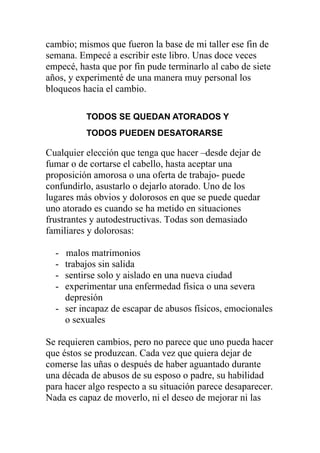 cambio; mismos que fueron la base de mi taller ese fin de
semana. Empecé a escribir este libro. Unas doce veces
empecé, hasta que por fin pude terminarlo al cabo de siete
años, y experimenté de una manera muy personal los
bloqueos hacia el cambio.
TODOS SE QUEDAN ATORADOS Y
TODOS PUEDEN DESATORARSE

Cualquier elección que tenga que hacer –desde dejar de
fumar o de cortarse el cabello, hasta aceptar una
proposición amorosa o una oferta de trabajo- puede
confundirlo, asustarlo o dejarlo atorado. Uno de los
lugares más obvios y dolorosos en que se puede quedar
uno atorado es cuando se ha metido en situaciones
frustrantes y autodestructivas. Todas son demasiado
familiares y dolorosas:
-

malos matrimonios
trabajos sin salida
sentirse solo y aislado en una nueva ciudad
experimentar una enfermedad física o una severa
depresión
- ser incapaz de escapar de abusos físicos, emocionales
o sexuales

Se requieren cambios, pero no parece que uno pueda hacer
que éstos se produzcan. Cada vez que quiera dejar de
comerse las uñas o después de haber aguantado durante
una década de abusos de su esposo o padre, su habilidad
para hacer algo respecto a su situación parece desaparecer.
Nada es capaz de moverlo, ni el deseo de mejorar ni las

 