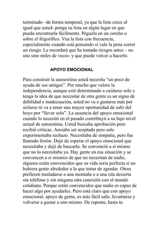 terminado –de forma temporal, ya que la lista crece al
igual que usted- ponga su lista en algún lugar en que
pueda encontrarla fácilmente. Péguela en un corcho o
sobre el frigorífico. Vea la lista con frecuencia,
especialmente cuando está pensando si vale la pena correr
un riesgo. Le recordará que ha tomado riesgos antes – no
una sino miles de veces- y que puede volver a hacerlo.
APOYO EMOCIONAL

Para construir la autoestima usted necesita “un poco de
ayuda de sus amigos”. Por mucho que valore la
independencia, aunque esté determinado a cuidarse solo y
tenga la idea de que necesitar de otra gente es un signo de
debilidad e inadecuación, usted no va a gustarse más por
aislarse ni va a tener una mayor oportunidad de salir del
hoyo por “llevar solo”. La ausencia del apoyo emocional
cuando lo necesitó en el pasado contribuyó a su bajo nivel
actual de autoestima. Usted buscaba aprobación pero
recibió críticas. Ansiaba ser aceptado pero solo
experimentaba rechazo. Necesitaba de simpatía, pero fue
llamado llorón. Dejó de esperar el apoyo emocional que
necesitaba y dejó de buscarlo. Se convenció a sí mismo
que no lo necesitaba ya. Hay gente en esa situación y se
convencen a sí mismos de que no necesitan de nadie,
algunos están convencidos que su vida seria perfecta si no
hubiera gente alrededor a la que tratar de agradar. Otros
prefieren trasladarse a una montaña o a una isla desierta
sin teléfono y sin ninguna otra conexión con el mundo
cotidiano. Porque están convencidos que nadie es capaz de
hacer algo por ayudarles. Pero está claro que con apoyo
emocional, apoyo de gente, es más fácil salir, levantarse y
volverse a gustar a uno mismo. De repente, hasta tu

 