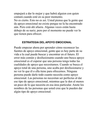 empujará a dar lo mejor y que habrá alguien con quien
contará cuando esté en su peor momento.
No es cierto. Esto no es así. Usted piensa que la gente que
da apoyo emocional no existe porque no la ha encontrado
aún. Pero está ahí afuera. Algunas veces están hasta
debajo de su nariz, pero por el momento no puede ver lo
que tienen para ofrecer.
ESTRATEGIA DEL APOYO EMOCIONAL

Puede empezar ahora por aprender cómo reconocer las
fuentes de apoyo emocional, gente que es hoy parte de su
vida a la cual puede buscar y encontrar en el futuro. El
error más común y desilusionante cuando uno busca apoyo
emocional es el esperar que una persona tenga todas las
cualidades de apoyo que necesitamos. Cuando se busca el
apoyo total de una persona, uno acaba por desilusionarse y
no ver lo que él o ella tiene para ofrecernos. Ninguna
persona puede darle todo cuanto necesita como apoyo
emocional. Las personas no necesitan ser perfectas al dar
ese tipo de apoyo emocional, mientras que le den al menos
un poco de lo que necesita en esa área particular. Anote los
nombres de las personas que usted cree que le pueden dar
algún tipo de apoyo emocional.

 