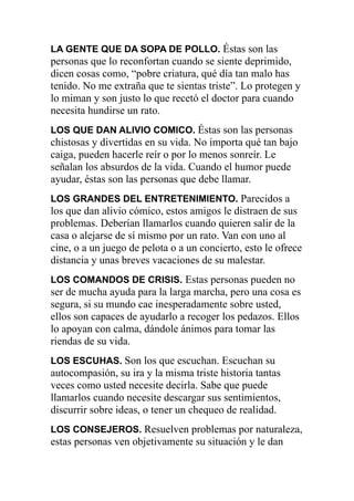 LA GENTE QUE DA SOPA DE POLLO. Éstas son las

personas que lo reconfortan cuando se siente deprimido,
dicen cosas como, “pobre criatura, qué día tan malo has
tenido. No me extraña que te sientas triste”. Lo protegen y
lo miman y son justo lo que recetó el doctor para cuando
necesita hundirse un rato.
LOS QUE DAN ALIVIO COMICO. Éstas son las personas

chistosas y divertidas en su vida. No importa qué tan bajo
caiga, pueden hacerle reír o por lo menos sonreír. Le
señalan los absurdos de la vida. Cuando el humor puede
ayudar, éstas son las personas que debe llamar.
LOS GRANDES DEL ENTRETENIMIENTO. Parecidos a

los que dan alivio cómico, estos amigos le distraen de sus
problemas. Deberían llamarlos cuando quieren salir de la
casa o alejarse de sí mismo por un rato. Van con uno al
cine, o a un juego de pelota o a un concierto, esto le ofrece
distancia y unas breves vacaciones de su malestar.
LOS COMANDOS DE CRISIS. Estas personas pueden no

ser de mucha ayuda para la larga marcha, pero una cosa es
segura, si su mundo cae inesperadamente sobre usted,
ellos son capaces de ayudarlo a recoger los pedazos. Ellos
lo apoyan con calma, dándole ánimos para tomar las
riendas de su vida.
LOS ESCUHAS. Son los que escuchan. Escuchan su

autocompasión, su ira y la misma triste historia tantas
veces como usted necesite decirla. Sabe que puede
llamarlos cuando necesite descargar sus sentimientos,
discurrir sobre ideas, o tener un chequeo de realidad.
LOS CONSEJEROS. Resuelven problemas por naturaleza,

estas personas ven objetivamente su situación y le dan

 